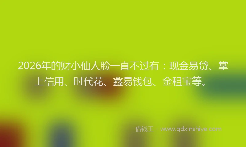 2026年的财小仙人脸一直不过有：现金易贷、掌上信用、时代花、鑫易钱包、金租宝等。