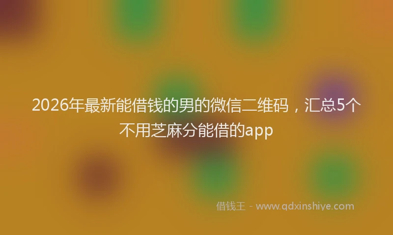 2026年最新能借钱的男的微信二维码，汇总5个不用芝麻分能借的app