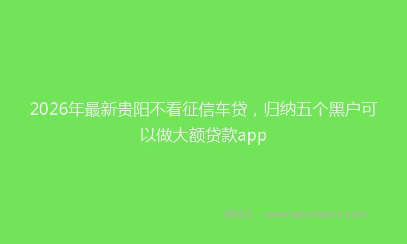 2026年最新贵阳不看征信车贷，归纳五个黑户可以做大额贷款app