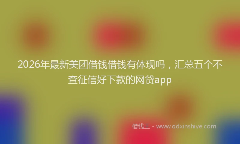 2026年最新美团借钱借钱有体现吗，汇总五个不查征信好下款的网贷app