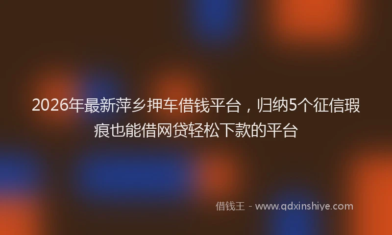 2026年最新萍乡押车借钱平台，归纳5个征信瑕疵也能借网贷轻松下款的平台