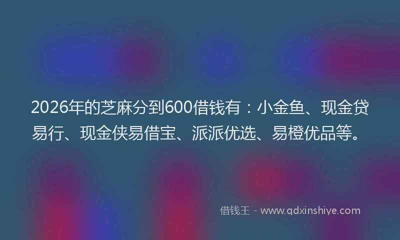2026年的芝麻分到600借钱有：小金鱼、现金贷易行、现金侠易借宝、派派优选、易橙优品等。