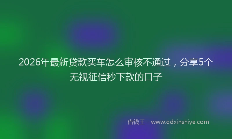 2026年最新贷款买车怎么审核不通过，分享5个无视征信秒下款的口子