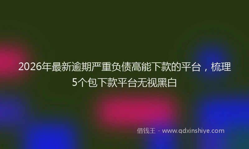 2026年最新逾期严重负债高能下款的平台，梳理5个包下款平台无视黑白