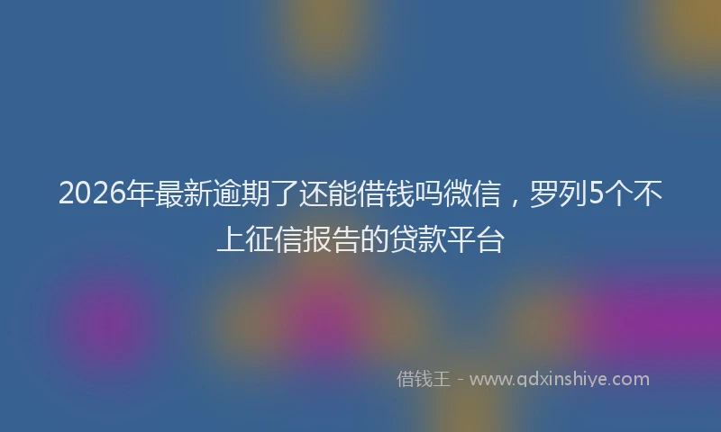 2026年最新逾期了还能借钱吗微信，罗列5个不上征信报告的贷款平台