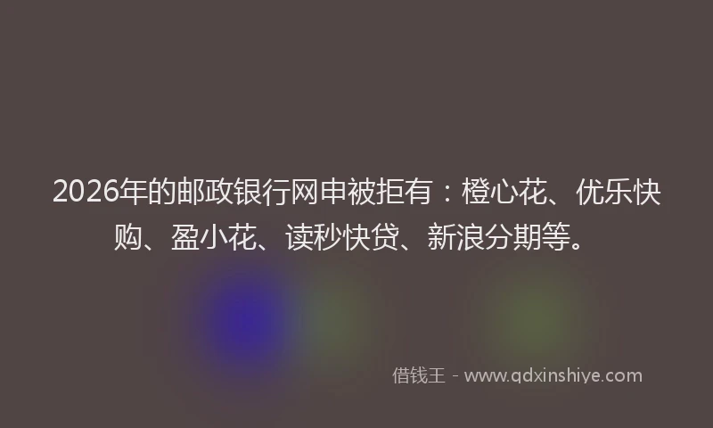 2026年的邮政银行网申被拒有：橙心花、优乐快购、盈小花、读秒快贷、新浪分期等。
