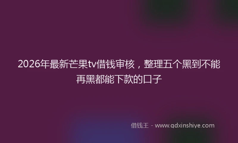 2026年最新芒果tv借钱审核，整理五个黑到不能再黑都能下款的口子