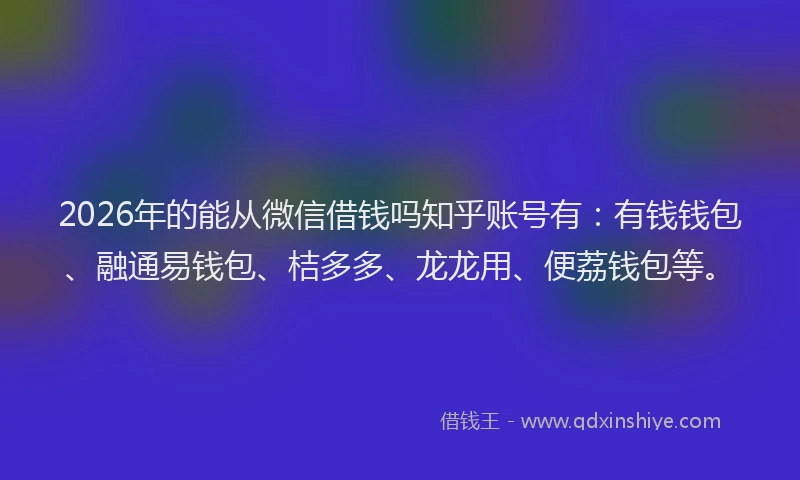 2026年的能从微信借钱吗知乎账号有：有钱钱包、融通易钱包、桔多多、龙龙用、便荔钱包等。