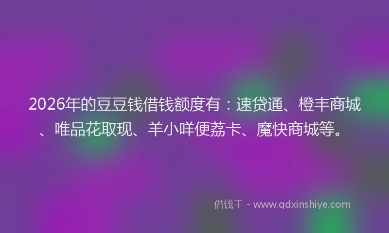 2026年的豆豆钱借钱额度有：速贷通、橙丰商城、唯品花取现、羊小咩便荔卡、魔快商城等。