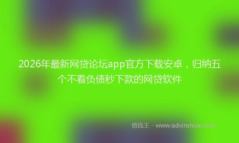 2026年最新网贷论坛app官方下载安卓，归纳五个不看负债秒下款的网贷软件