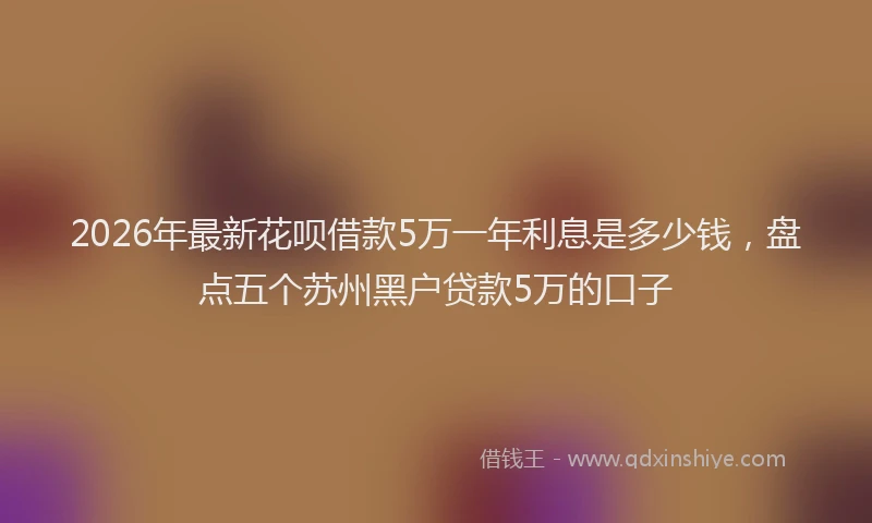 2026年最新花呗借款5万一年利息是多少钱，盘点五个苏州黑户贷款5万的口子