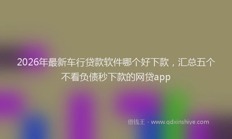 2026年最新车行贷款软件哪个好下款，汇总五个不看负债秒下款的网贷app