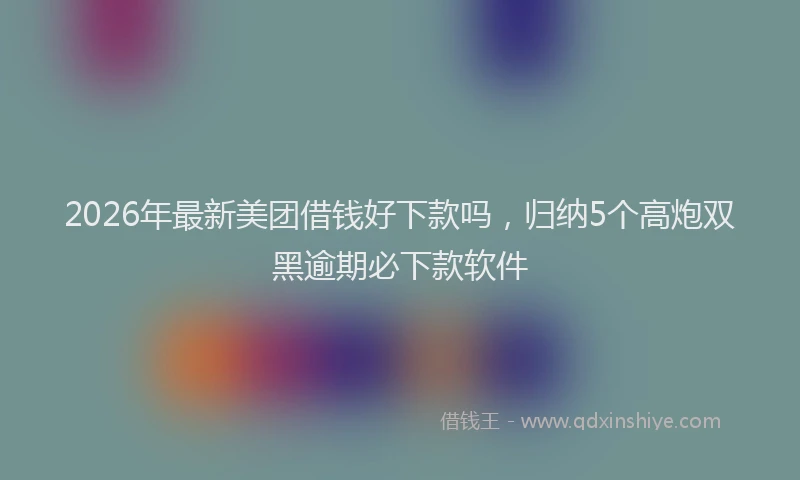2026年最新美团借钱好下款吗，归纳5个高炮双黑逾期必下款软件