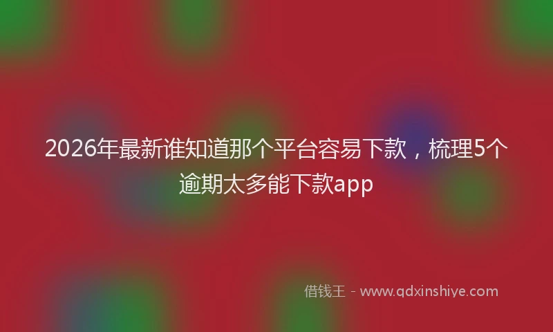 2026年最新谁知道那个平台容易下款，梳理5个逾期太多能下款app