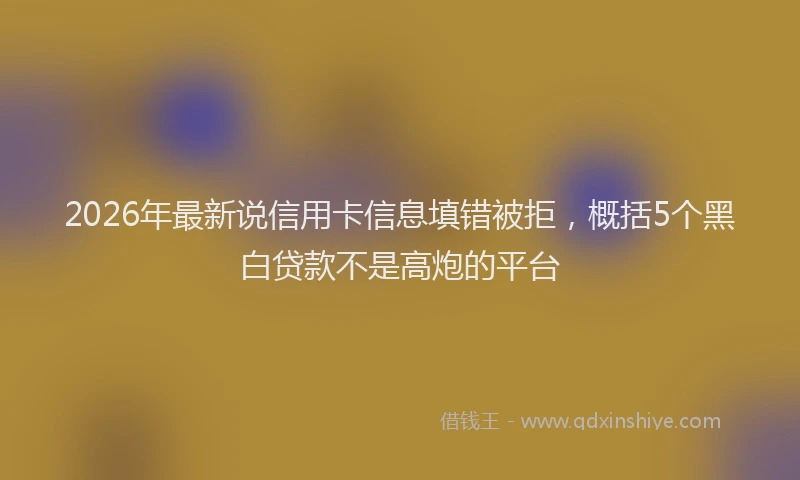 2026年最新说信用卡信息填错被拒，概括5个黑白贷款不是高炮的平台