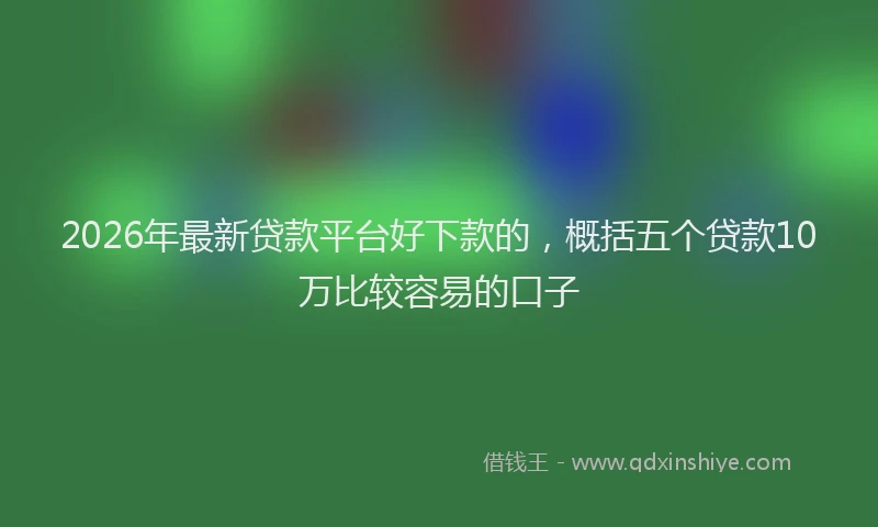 2026年最新贷款平台好下款的，概括五个贷款10万比较容易的口子