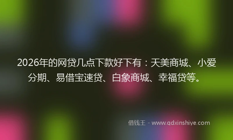 2026年的网贷几点下款好下有：天美商城、小爱分期、易借宝速贷、白象商城、幸福贷等。
