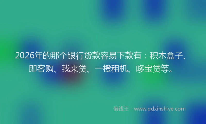 2026年的那个银行货款容易下款有：积木盒子、即客购、我来贷、一橙租机、哆宝贷等。