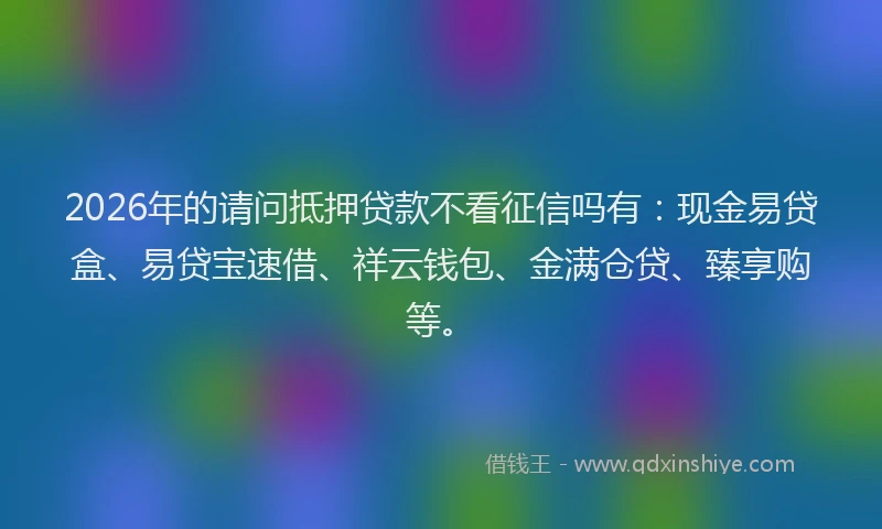 2026年的请问抵押贷款不看征信吗有：现金易贷盒、易贷宝速借、祥云钱包、金满仓贷、臻享购等。