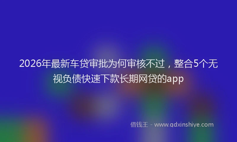 2026年最新车贷审批为何审核不过，整合5个无视负债快速下款长期网贷的app