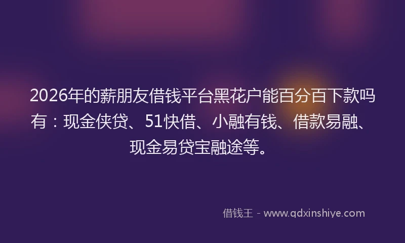2026年的薪朋友借钱平台黑花户能百分百下款吗有：现金侠贷、51快借、小融有钱、借款易融、现金易贷宝融途等。