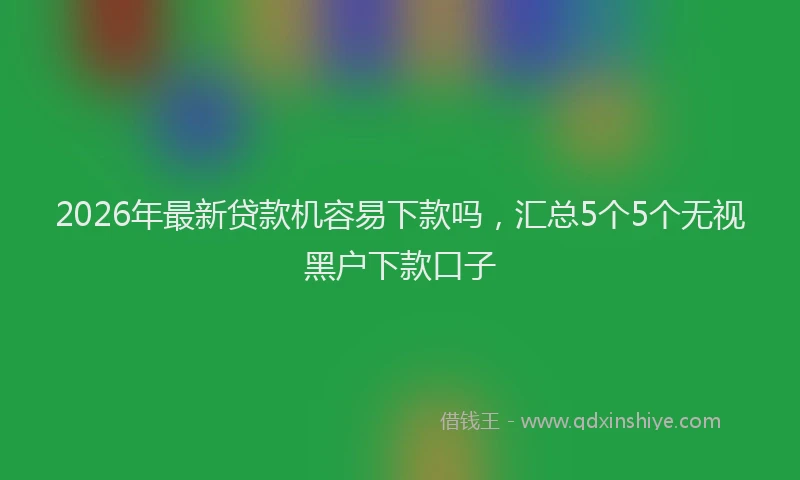2026年最新贷款机容易下款吗，汇总5个5个无视黑户下款口子