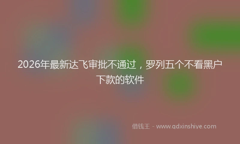 2026年最新达飞审批不通过，罗列五个不看黑户下款的软件