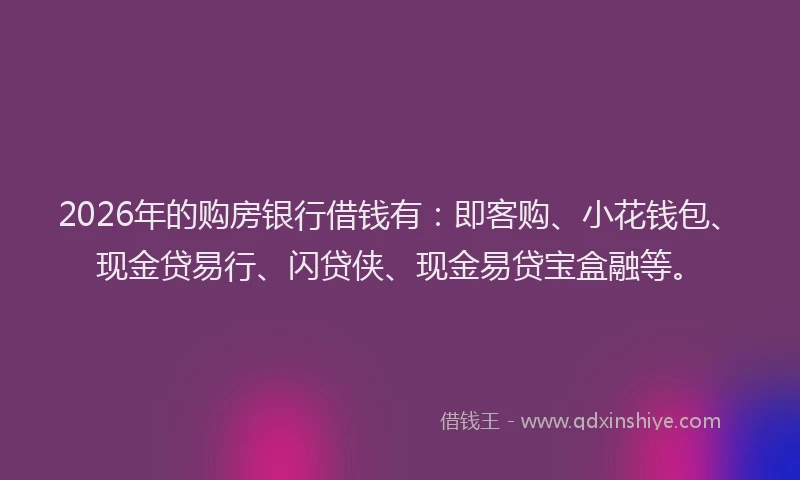 2026年的购房银行借钱有：即客购、小花钱包、现金贷易行、闪贷侠、现金易贷宝盒融等。