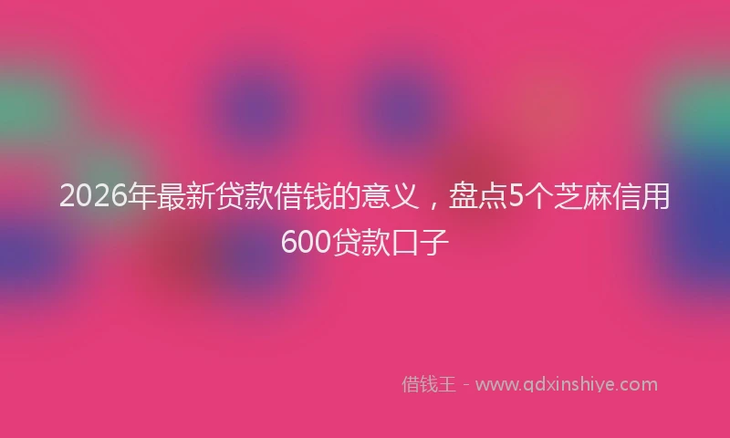 2026年最新贷款借钱的意义，盘点5个芝麻信用600贷款口子