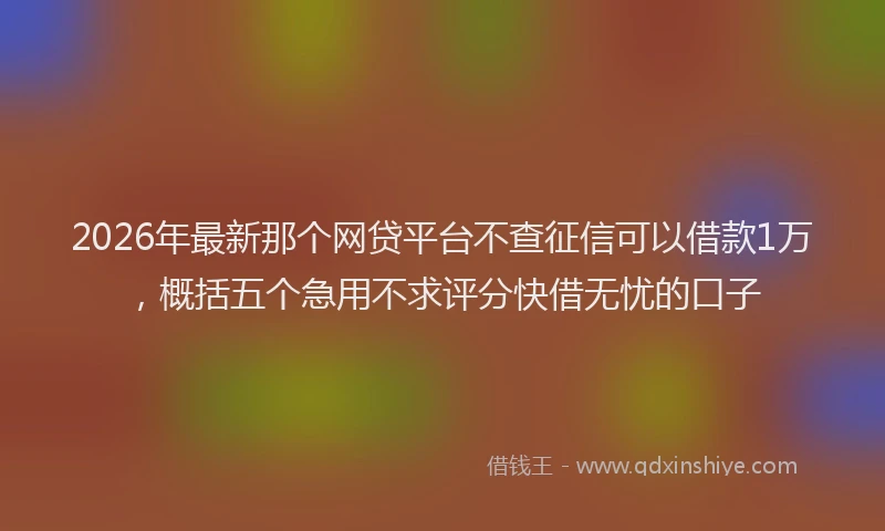2026年最新那个网贷平台不查征信可以借款1万，概括五个急用不求评分快借无忧的口子
