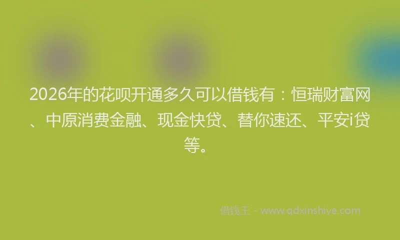 2026年的花呗开通多久可以借钱有：恒瑞财富网、中原消费金融、现金快贷、替你速还、平安i贷等。