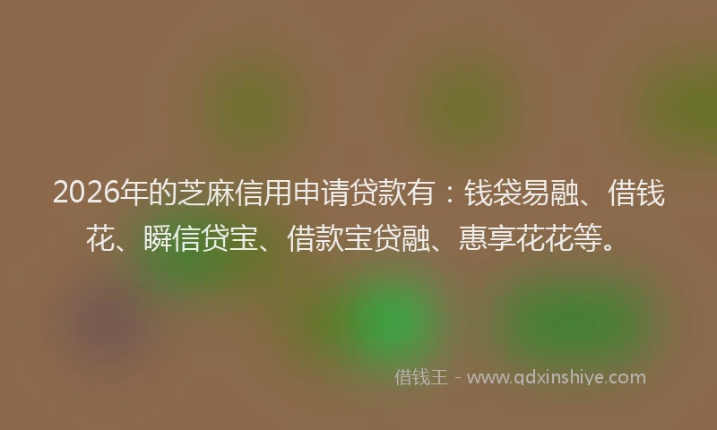 2026年的芝麻信用申请贷款有：钱袋易融、借钱花、瞬信贷宝、借款宝贷融、惠享花花等。