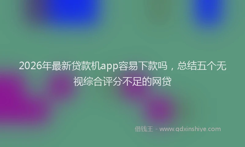 2026年最新贷款机app容易下款吗，总结五个无视综合评分不足的网贷