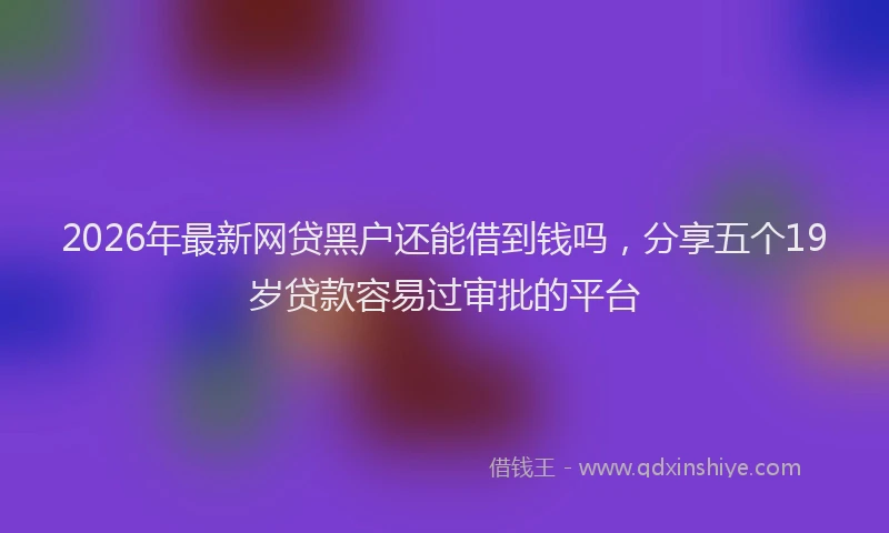 2026年最新网贷黑户还能借到钱吗，分享五个19岁贷款容易过审批的平台