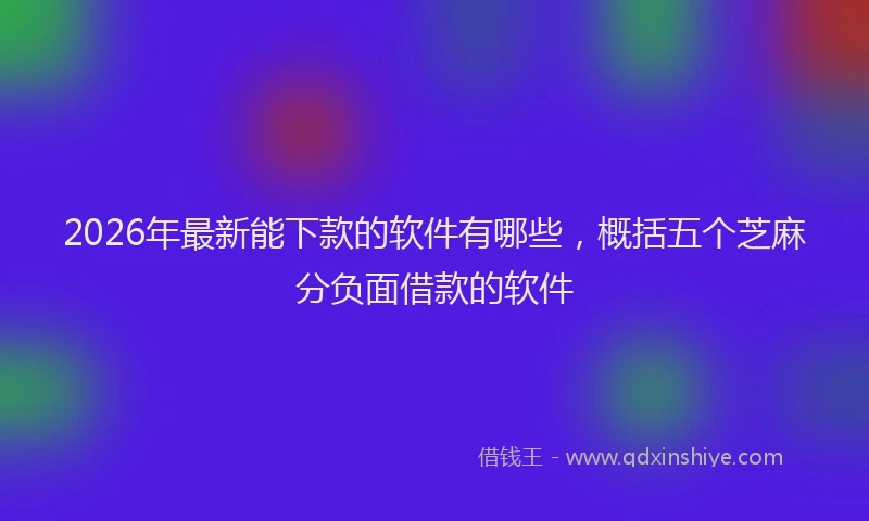 2026年最新能下款的软件有哪些，概括五个芝麻分负面借款的软件