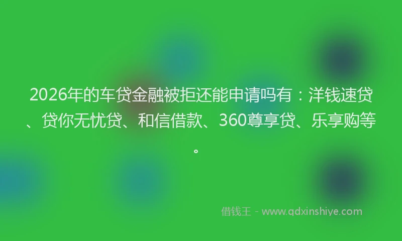 2026年的车贷金融被拒还能申请吗有：洋钱速贷、贷你无忧贷、和信借款、360尊享贷、乐享购等。