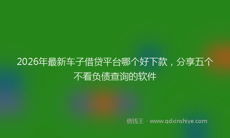2026年最新车子借贷平台哪个好下款，分享五个不看负债查询的软件