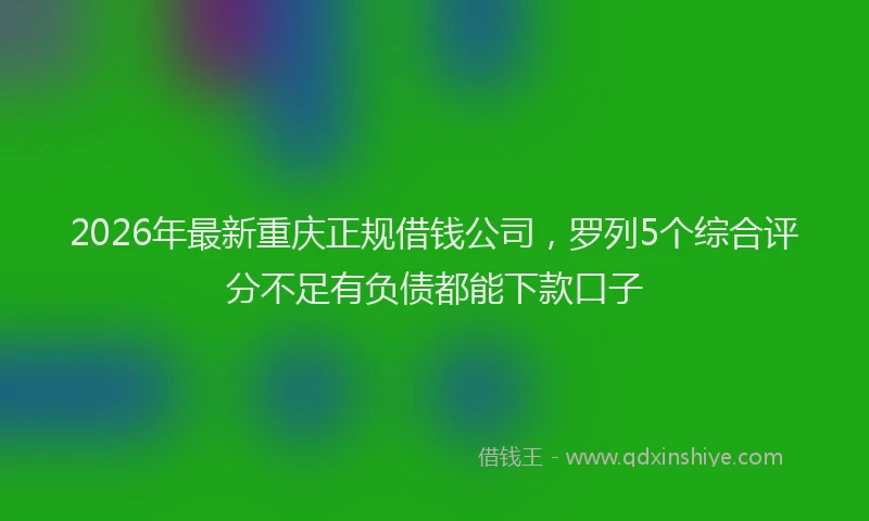 2026年最新重庆正规借钱公司，罗列5个综合评分不足有负债都能下款口子
