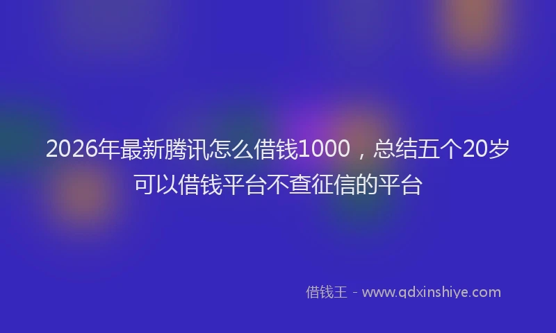 2026年最新腾讯怎么借钱1000，总结五个20岁可以借钱平台不查征信的平台