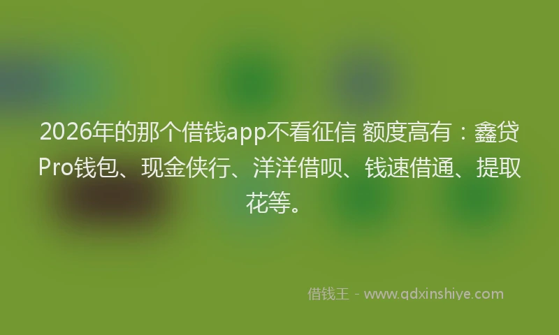 2026年的那个借钱app不看征信 额度高有：鑫贷Pro钱包、现金侠行、洋洋借呗、钱速借通、提取花等。