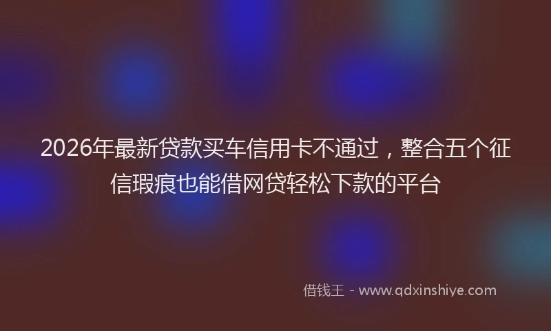 2026年最新贷款买车信用卡不通过，整合五个征信瑕疵也能借网贷轻松下款的平台