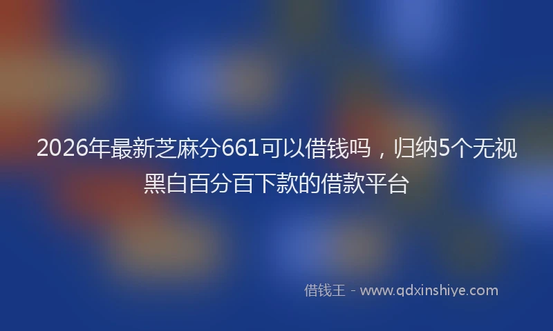 2026年最新芝麻分661可以借钱吗，归纳5个无视黑白百分百下款的借款平台