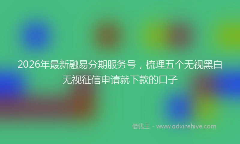 2026年最新融易分期服务号，梳理五个无视黑白无视征信申请就下款的口子