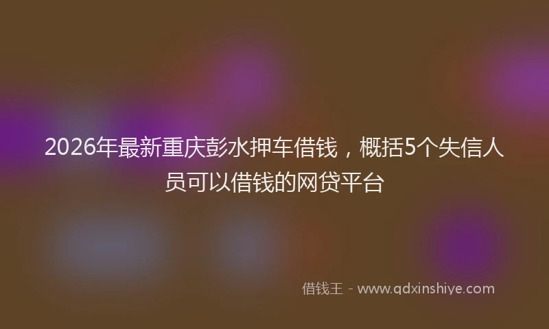 2026年最新重庆彭水押车借钱，概括5个失信人员可以借钱的网贷平台