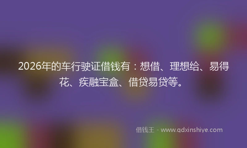 2026年的车行驶证借钱有：想借、理想给、易得花、疾融宝盒、借贷易贷等。