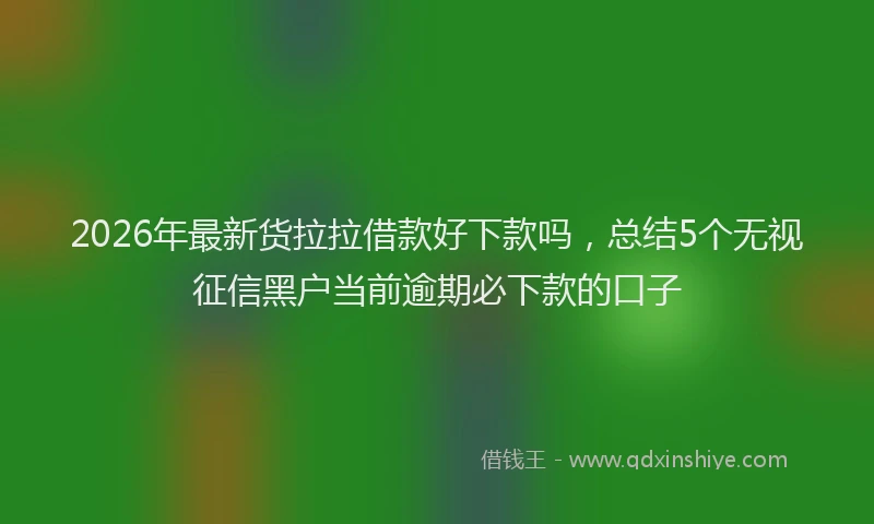 2026年最新货拉拉借款好下款吗，总结5个无视征信黑户当前逾期必下款的口子