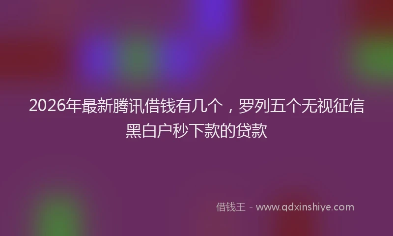 2026年最新腾讯借钱有几个，罗列五个无视征信黑白户秒下款的贷款