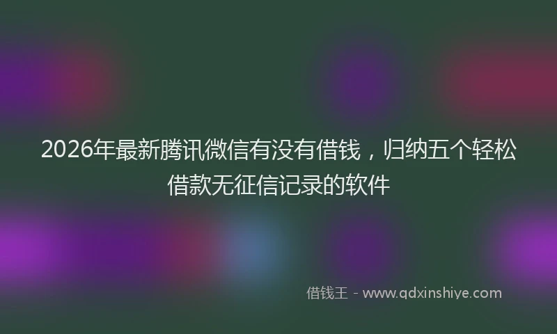 2026年最新腾讯微信有没有借钱，归纳五个轻松借款无征信记录的软件