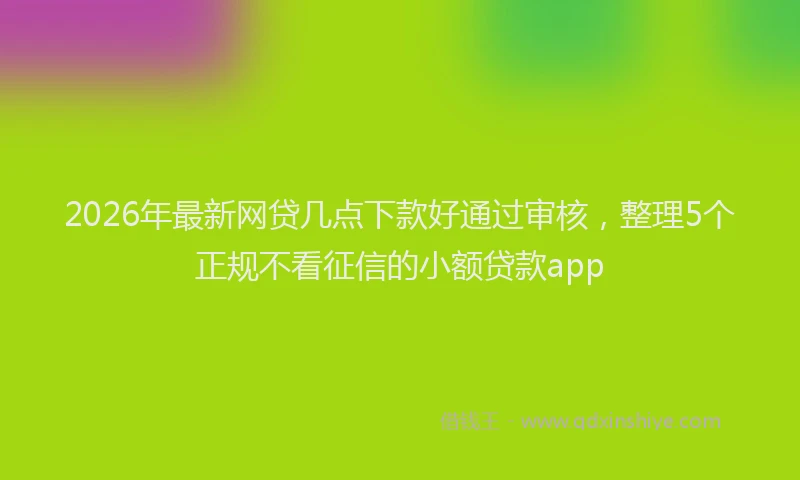 2026年最新网贷几点下款好通过审核，整理5个正规不看征信的小额贷款app