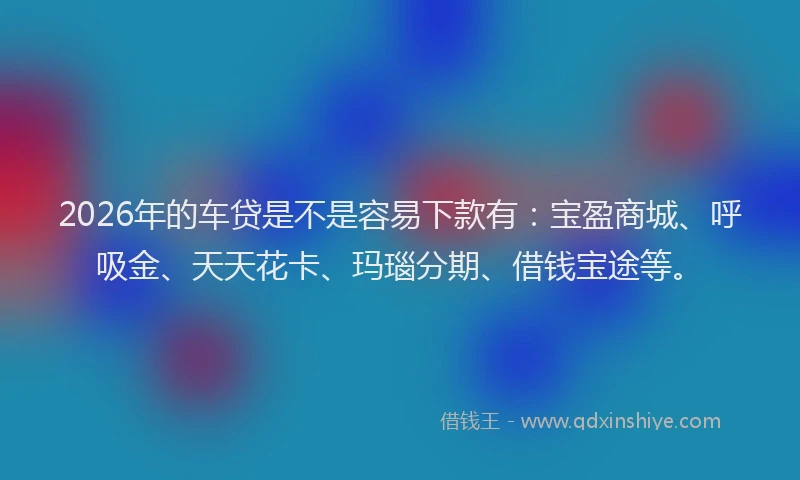 2026年的车贷是不是容易下款有：宝盈商城、呼吸金、天天花卡、玛瑙分期、借钱宝途等。